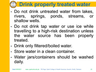 Date:5/30/2021 www. qadricohs.edu.pk FB Page: Qadri College of Health Sciences, Karachi, Sindh, Pakistan. 22
Date:5/30/2021 www. qadricohs.edu.pk FB Page: Qadri College of Health Sciences, Karachi, Sindh, Pakistan. 22
Drink properly treated water
- Do not drink untreated water from lakes,
rivers, springs, ponds, streams, or
shallow wells.
- Do not drink tap water or use ice while
travelling to a high-risk destination unless
the water source has been properly
treated.
- Drink only filtered/boiled water.
- Store water in a clean container.
- Water jars/containers should be washed
daily.
 