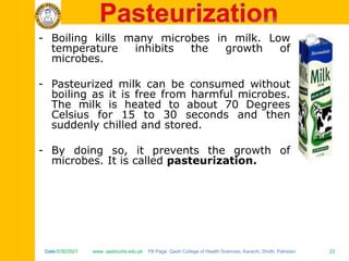 Date:5/30/2021 www. qadricohs.edu.pk FB Page: Qadri College of Health Sciences, Karachi, Sindh, Pakistan. 23
Date:5/30/2021 www. qadricohs.edu.pk FB Page: Qadri College of Health Sciences, Karachi, Sindh, Pakistan. 23
- Boiling kills many microbes in milk. Low
temperature inhibits the growth of
microbes.
- Pasteurized milk can be consumed without
boiling as it is free from harmful microbes.
The milk is heated to about 70 Degrees
Celsius for 15 to 30 seconds and then
suddenly chilled and stored.
- By doing so, it prevents the growth of
microbes. It is called pasteurization.
 