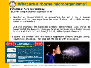 Date:5/30/2021 www. qadricohs.edu.pk FB Page: Qadri College of Health Sciences, Karachi, Sindh, Pakistan. 4
Date:5/30/2021 www. qadricohs.edu.pk FB Page: Qadri College of Health Sciences, Karachi, Sindh, Pakistan. 4
What are airborne microorganisms?
Definition of Aero-microbiology:
“Study of living microbes suspended in air”
- Number of microorganisms in atmosphere but air is not a natural
environment for microorganisms because it does not contain enough
moisture and nutrient.
- Airborne microbes are biological airborne contaminants (also known as
bioaerosols), like bacteria, viruses or fungi as well as airborne toxins passed
from one victim to the next through the air, without physical contact.
- Bacteria are emitted from the human respiratory airways through talking,
coughing or sneezing. They also get into the air with skin scales.
 