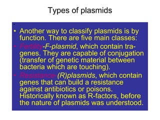 Types of plasmids
• .
• Another way to classify plasmids is by
function. There are five main classes:
• Fertility-F-plasmid, which contain tra-
genes. They are capable of conjugation
(transfer of genetic material between
bacteria which are touching).
• Resistance-(R)plasmids, which contain
genes that can build a resistance
against antibiotics or poisons.
Historically known as R-factors, before
the nature of plasmids was understood.
 