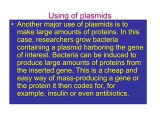 Using of plasmids
• Another major use of plasmids is to
make large amounts of proteins. In this
case, researchers grow bacteria
containing a plasmid harboring the gene
of interest. Bacteria can be induced to
produce large amounts of proteins from
the inserted gene. This is a cheap and
easy way of mass-producing a gene or
the protein it then codes for, for
example, insulin or even antibiotics.
 