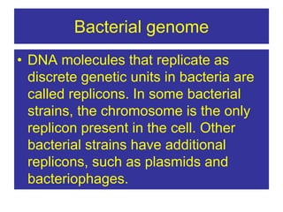 Bacterial genome
• DNA molecules that replicate as
discrete genetic units in bacteria are
called replicons. In some bacterial
strains, the chromosome is the only
replicon present in the cell. Other
bacterial strains have additional
replicons, such as plasmids and
bacteriophages.
 