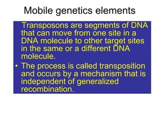 Mobile genetics elements
• .Transposons are segments of DNA
that can move from one site in a
DNA molecule to other target sites
in the same or a different DNA
molecule.
• The process is called transposition
and occurs by a mechanism that is
independent of generalized
recombination.
 