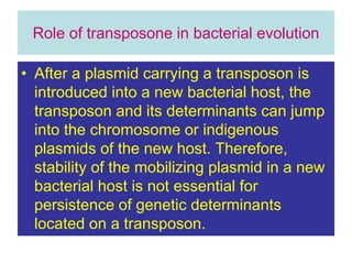 Role of transposone in bacterial evolution
• After a plasmid carrying a transposon is
introduced into a new bacterial host, the
transposon and its determinants can jump
into the chromosome or indigenous
plasmids of the new host. Therefore,
stability of the mobilizing plasmid in a new
bacterial host is not essential for
persistence of genetic determinants
located on a transposon.
 