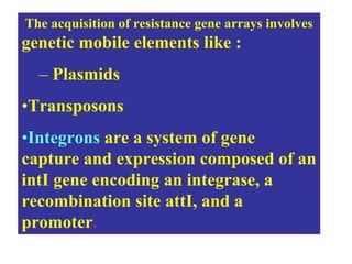 .The acquisition of resistance gene arrays involves
genetic mobile elements like :
– Plasmids
•Transposons
•Integrons are a system of gene
capture and expression composed of an
intI gene encoding an integrase, a
recombination site attI, and a
promoter.
 