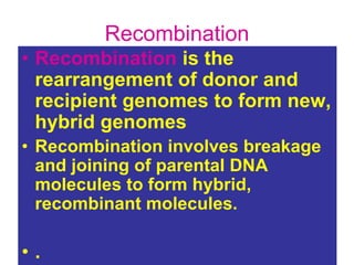 Recombination
• Recombination is the
rearrangement of donor and
recipient genomes to form new,
hybrid genomes
• Recombination involves breakage
and joining of parental DNA
molecules to form hybrid,
recombinant molecules.
• .
 