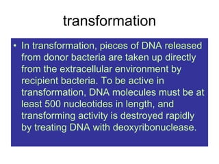 transformation
• In transformation, pieces of DNA released
from donor bacteria are taken up directly
from the extracellular environment by
recipient bacteria. To be active in
transformation, DNA molecules must be at
least 500 nucleotides in length, and
transforming activity is destroyed rapidly
by treating DNA with deoxyribonuclease.
 