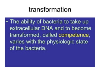 transformation
• The ability of bacteria to take up
extracellular DNA and to become
transformed, called competence,
varies with the physiologic state
of the bacteria.
 