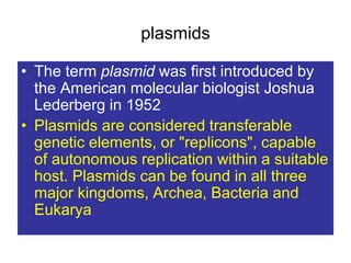 plasmids
• The term plasmid was first introduced by
the American molecular biologist Joshua
Lederberg in 1952
• Plasmids are considered transferable
genetic elements, or "replicons", capable
of autonomous replication within a suitable
host. Plasmids can be found in all three
major kingdoms, Archea, Bacteria and
Eukarya
 