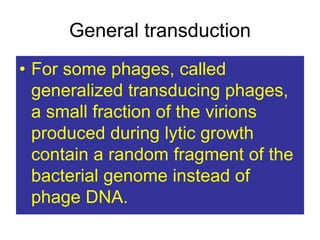 General transduction
• For some phages, called
generalized transducing phages,
a small fraction of the virions
produced during lytic growth
contain a random fragment of the
bacterial genome instead of
phage DNA.
 