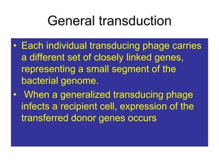 General transduction
• Each individual transducing phage carries
a different set of closely linked genes,
representing a small segment of the
bacterial genome.
• When a generalized transducing phage
infects a recipient cell, expression of the
transferred donor genes occurs
 
