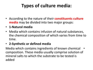 Types of culture media:
• According to the nature of their constituents culture
media may be divided into two major groups:
• 1-Natural media
• Media which contains infusion of natural substances,
the chemical composition of which varies from time to
time.
• 2-Synthetic or defined media
•
Media which contains ingredients of known chemical
composition. These media usually comprise solution of
mineral salts to which the substrate to be tested is
added
 