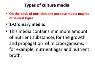 Types of culture media:
• On the basis of nutrition and purpose media may be
of several types:
• 1-Ordinary media:
• This media contains minimum amount
of nutrient substances for the growth
and propagation of microorganisms,
for example, nutrient agar and nutrient
broth.
 