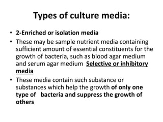 Types of culture media:
• 2-Enriched or isolation media
• These may be sample nutrient media containing
sufficient amount of essential constituents for the
growth of bacteria, such as blood agar medium
and serum agar medium Selective or inhibitory
media
• These media contain such substance or
substances which help the growth of only one
type of bacteria and suppress the growth of
others
 