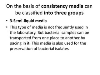 On the basis of consistency media can
be classified into three groups
• 3-Semi-liquid media
• This type of media is not frequently used in
the laboratory. But bacterial samples can be
transported from one place to another by
pacing in it. This media is also used for the
preservation of bacterial isolates
 