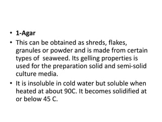 • 1-Agar
• This can be obtained as shreds, flakes,
granules or powder and is made from certain
types of seaweed. Its gelling properties is
used for the preparation solid and semi-solid
culture media.
• It is insoluble in cold water but soluble when
heated at about 90C. It becomes solidified at
or below 45 C.
 