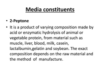 Media constituents
• 2-Peptone
• It is a product of varying composition made by
acid or enzymatic hydrolysis of animal or
vegetable protein, from material such as
muscle, liver, blood, milk, casein,
lactalbumin,gelatin and soybean. The exact
composition depends on the raw material and
the method of manufacture.
 