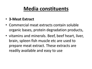 Media constituents
• 3-Meat Extract
• Commercial meat extracts contain soluble
organic bases, protein degradation products,
• vitamins and minerals. Beef, beef heart, liver,
brain, spleen fish muscle etc are used to
prepare meat extract. These extracts are
readily available and easy to use
 