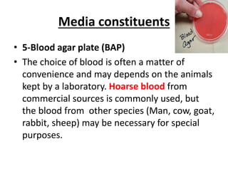 Media constituents
• 5-Blood agar plate (BAP)
• The choice of blood is often a matter of
convenience and may depends on the animals
kept by a laboratory. Hoarse blood from
commercial sources is commonly used, but
the blood from other species (Man, cow, goat,
rabbit, sheep) may be necessary for special
purposes.
 