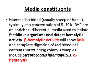 Media constituents
• Mammalian blood (usually sheep or horse),
typically at a concentration of 5–10%. BAP are
an enriched, differential media used to isolate
fastidious organisms and detect hemolytic
activity. β-hemolytic activity will show lysis
and complete digestion of red blood cell
contents surrounding colony. Examples
include Streptococcus haemolyticus. α-
hemolysis
 