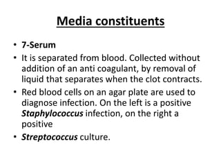 Media constituents
• 7-Serum
• It is separated from blood. Collected without
addition of an anti coagulant, by removal of
liquid that separates when the clot contracts.
• Red blood cells on an agar plate are used to
diagnose infection. On the left is a positive
Staphylococcus infection, on the right a
positive
• Streptococcus culture.
 