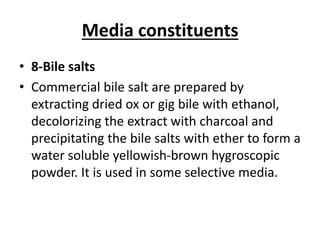 Media constituents
• 8-Bile salts
• Commercial bile salt are prepared by
extracting dried ox or gig bile with ethanol,
decolorizing the extract with charcoal and
precipitating the bile salts with ether to form a
water soluble yellowish-brown hygroscopic
powder. It is used in some selective media.
 