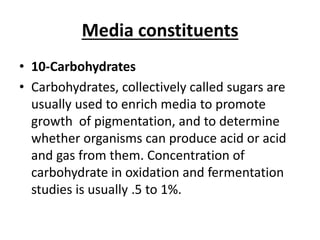 Media constituents
• 10-Carbohydrates
• Carbohydrates, collectively called sugars are
usually used to enrich media to promote
growth of pigmentation, and to determine
whether organisms can produce acid or acid
and gas from them. Concentration of
carbohydrate in oxidation and fermentation
studies is usually .5 to 1%.
 