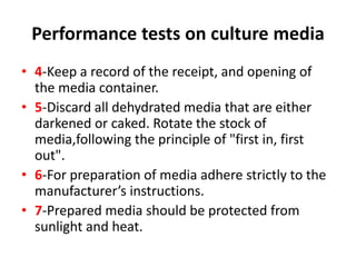 Performance tests on culture media
• 4-Keep a record of the receipt, and opening of
the media container.
• 5-Discard all dehydrated media that are either
darkened or caked. Rotate the stock of
media,following the principle of "first in, first
out".
• 6-For preparation of media adhere strictly to the
manufacturer’s instructions.
• 7-Prepared media should be protected from
sunlight and heat.
 
