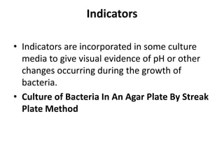 Indicators
• Indicators are incorporated in some culture
media to give visual evidence of pH or other
changes occurring during the growth of
bacteria.
• Culture of Bacteria In An Agar Plate By Streak
Plate Method
 