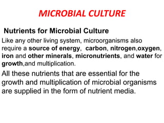 MICROBIAL CULTURE
Nutrients for Microbial Culture
Like any other living system, microorganisms also
require a source of energy, carbon, nitrogen,oxygen,
iron and other minerals, micronutrients, and water for
growth,and multiplication.
All these nutrients that are essential for the
growth and multiplication of microbial organisms
are supplied in the form of nutrient media.
 
