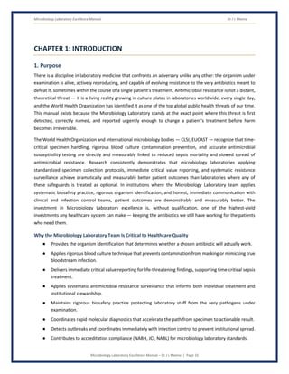 Microbiology Laboratory Excellence Manual Dr J L Meena
Microbiology Laboratory Excellence Manual – Dr J L Meena | Page 10
CHAPTER 1: INTRODUCTION
1. Purpose
There is a discipline in laboratory medicine that confronts an adversary unlike any other: the organism under
examination is alive, actively reproducing, and capable of evolving resistance to the very antibiotics meant to
defeat it, sometimes within the course of a single patient's treatment. Antimicrobial resistance is not a distant,
theoretical threat — it is a living reality growing in culture plates in laboratories worldwide, every single day,
and the World Health Organization has identified it as one of the top global public health threats of our time.
This manual exists because the Microbiology Laboratory stands at the exact point where this threat is first
detected, correctly named, and reported urgently enough to change a patient's treatment before harm
becomes irreversible.
The World Health Organization and international microbiology bodies — CLSI, EUCAST — recognize that time-
critical specimen handling, rigorous blood culture contamination prevention, and accurate antimicrobial
susceptibility testing are directly and measurably linked to reduced sepsis mortality and slowed spread of
antimicrobial resistance. Research consistently demonstrates that microbiology laboratories applying
standardized specimen collection protocols, immediate critical value reporting, and systematic resistance
surveillance achieve dramatically and measurably better patient outcomes than laboratories where any of
these safeguards is treated as optional. In institutions where the Microbiology Laboratory team applies
systematic biosafety practice, rigorous organism identification, and honest, immediate communication with
clinical and infection control teams, patient outcomes are demonstrably and measurably better. The
investment in Microbiology Laboratory excellence is, without qualification, one of the highest-yield
investments any healthcare system can make — keeping the antibiotics we still have working for the patients
who need them.
Why the Microbiology Laboratory Team Is Critical to Healthcare Quality
● Provides the organism identification that determines whether a chosen antibiotic will actually work.
● Applies rigorous blood culture technique that prevents contamination from masking or mimicking true
bloodstream infection.
● Delivers immediate critical value reporting for life-threatening findings, supporting time-critical sepsis
treatment.
● Applies systematic antimicrobial resistance surveillance that informs both individual treatment and
institutional stewardship.
● Maintains rigorous biosafety practice protecting laboratory staff from the very pathogens under
examination.
● Coordinates rapid molecular diagnostics that accelerate the path from specimen to actionable result.
● Detects outbreaks and coordinates immediately with infection control to prevent institutional spread.
● Contributes to accreditation compliance (NABH, JCI, NABL) for microbiology laboratory standards.
 