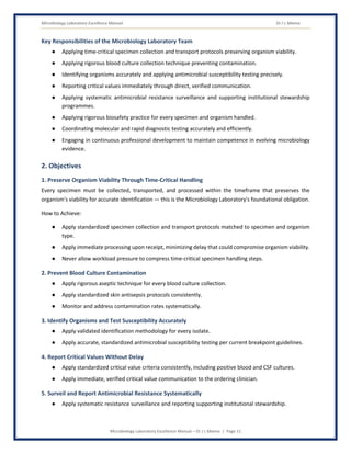 Microbiology Laboratory Excellence Manual Dr J L Meena
Microbiology Laboratory Excellence Manual – Dr J L Meena | Page 11
Key Responsibilities of the Microbiology Laboratory Team
● Applying time-critical specimen collection and transport protocols preserving organism viability.
● Applying rigorous blood culture collection technique preventing contamination.
● Identifying organisms accurately and applying antimicrobial susceptibility testing precisely.
● Reporting critical values immediately through direct, verified communication.
● Applying systematic antimicrobial resistance surveillance and supporting institutional stewardship
programmes.
● Applying rigorous biosafety practice for every specimen and organism handled.
● Coordinating molecular and rapid diagnostic testing accurately and efficiently.
● Engaging in continuous professional development to maintain competence in evolving microbiology
evidence.
2. Objectives
1. Preserve Organism Viability Through Time-Critical Handling
Every specimen must be collected, transported, and processed within the timeframe that preserves the
organism's viability for accurate identification — this is the Microbiology Laboratory's foundational obligation.
How to Achieve:
● Apply standardized specimen collection and transport protocols matched to specimen and organism
type.
● Apply immediate processing upon receipt, minimizing delay that could compromise organism viability.
● Never allow workload pressure to compress time-critical specimen handling steps.
2. Prevent Blood Culture Contamination
● Apply rigorous aseptic technique for every blood culture collection.
● Apply standardized skin antisepsis protocols consistently.
● Monitor and address contamination rates systematically.
3. Identify Organisms and Test Susceptibility Accurately
● Apply validated identification methodology for every isolate.
● Apply accurate, standardized antimicrobial susceptibility testing per current breakpoint guidelines.
4. Report Critical Values Without Delay
● Apply standardized critical value criteria consistently, including positive blood and CSF cultures.
● Apply immediate, verified critical value communication to the ordering clinician.
5. Surveil and Report Antimicrobial Resistance Systematically
● Apply systematic resistance surveillance and reporting supporting institutional stewardship.
 