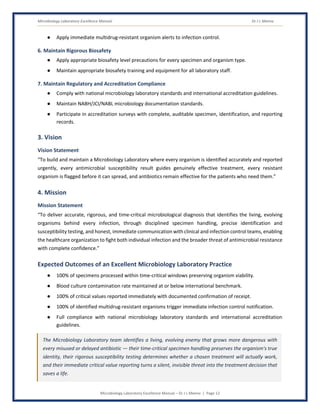 Microbiology Laboratory Excellence Manual Dr J L Meena
Microbiology Laboratory Excellence Manual – Dr J L Meena | Page 12
● Apply immediate multidrug-resistant organism alerts to infection control.
6. Maintain Rigorous Biosafety
● Apply appropriate biosafety level precautions for every specimen and organism type.
● Maintain appropriate biosafety training and equipment for all laboratory staff.
7. Maintain Regulatory and Accreditation Compliance
● Comply with national microbiology laboratory standards and international accreditation guidelines.
● Maintain NABH/JCI/NABL microbiology documentation standards.
● Participate in accreditation surveys with complete, auditable specimen, identification, and reporting
records.
3. Vision
Vision Statement
“To build and maintain a Microbiology Laboratory where every organism is identified accurately and reported
urgently, every antimicrobial susceptibility result guides genuinely effective treatment, every resistant
organism is flagged before it can spread, and antibiotics remain effective for the patients who need them.”
4. Mission
Mission Statement
“To deliver accurate, rigorous, and time-critical microbiological diagnosis that identifies the living, evolving
organisms behind every infection, through disciplined specimen handling, precise identification and
susceptibility testing, and honest, immediate communication with clinical and infection control teams, enabling
the healthcare organization to fight both individual infection and the broader threat of antimicrobial resistance
with complete confidence.”
Expected Outcomes of an Excellent Microbiology Laboratory Practice
● 100% of specimens processed within time-critical windows preserving organism viability.
● Blood culture contamination rate maintained at or below international benchmark.
● 100% of critical values reported immediately with documented confirmation of receipt.
● 100% of identified multidrug-resistant organisms trigger immediate infection control notification.
● Full compliance with national microbiology laboratory standards and international accreditation
guidelines.
The Microbiology Laboratory team identifies a living, evolving enemy that grows more dangerous with
every misused or delayed antibiotic — their time-critical specimen handling preserves the organism's true
identity, their rigorous susceptibility testing determines whether a chosen treatment will actually work,
and their immediate critical value reporting turns a silent, invisible threat into the treatment decision that
saves a life.
 