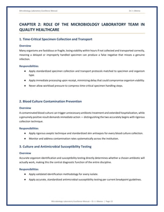 Microbiology Laboratory Excellence Manual Dr J L Meena
Microbiology Laboratory Excellence Manual – Dr J L Meena | Page 13
CHAPTER 2: ROLE OF THE MICROBIOLOGY LABORATORY TEAM IN
QUALITY HEALTHCARE
1. Time-Critical Specimen Collection and Transport
Overview
Many organisms are fastidious or fragile, losing viability within hours if not collected and transported correctly,
meaning a delayed or improperly handled specimen can produce a false negative that misses a genuine
infection.
Responsibilities
● Apply standardized specimen collection and transport protocols matched to specimen and organism
type.
● Apply immediate processing upon receipt, minimizing delay that could compromise organism viability.
● Never allow workload pressure to compress time-critical specimen handling steps.
2. Blood Culture Contamination Prevention
Overview
A contaminated blood culture can trigger unnecessary antibiotic treatment and extended hospitalization, while
a genuinely positive result demands immediate action — distinguishing the two accurately begins with rigorous
collection technique.
Responsibilities
● Apply rigorous aseptic technique and standardized skin antisepsis for every blood culture collection.
● Monitor and address contamination rates systematically across the institution.
3. Culture and Antimicrobial Susceptibility Testing
Overview
Accurate organism identification and susceptibility testing directly determines whether a chosen antibiotic will
actually work, making this the central diagnostic function of the entire discipline.
Responsibilities
● Apply validated identification methodology for every isolate.
● Apply accurate, standardized antimicrobial susceptibility testing per current breakpoint guidelines.
 