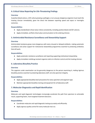 Microbiology Laboratory Excellence Manual Dr J L Meena
Microbiology Laboratory Excellence Manual – Dr J L Meena | Page 14
4. Critical Value Reporting for Life-Threatening Findings
Overview
A positive blood culture, a CSF culture growing a pathogen, or an unusual, dangerous organism must reach the
treating clinician immediately, given the direct link between reporting speed and sepsis or meningitis
outcomes.
Responsibilities
● Apply standardized critical value criteria consistently, including positive blood and CSF cultures.
● Apply immediate, verified critical value communication to the ordering clinician.
5. Antimicrobial Resistance Surveillance and Stewardship Support
Overview
Antimicrobial resistance grows more dangerous with every misused or delayed antibiotic, making systematic
surveillance and active support for institutional stewardship programmes essential to protecting antibiotics
that still work.
Responsibilities
● Apply systematic resistance surveillance and reporting supporting institutional stewardship.
● Apply immediate multidrug-resistant organism alerts to infection control and the treating clinician.
6. Laboratory Biosafety Practice
Overview
The organism under examination can be genuinely dangerous to the person examining it, making rigorous
biosafety practice essential to protecting laboratory staff, not only specimen integrity.
Responsibilities
● Apply appropriate biosafety level precautions for every specimen and organism type.
● Maintain appropriate biosafety training and equipment for all laboratory staff.
7. Molecular Diagnostics and Rapid Identification
Overview
Molecular and rapid diagnostic technologies increasingly accelerate the path from specimen to actionable
result, supporting faster, more targeted treatment decisions.
Responsibilities
● Coordinate molecular and rapid diagnostic testing accurately and efficiently.
● Apply rigorous quality control for every molecular test run.
 
