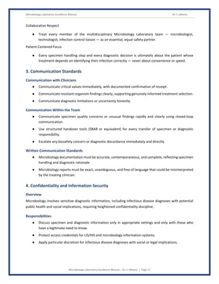 Microbiology Laboratory Excellence Manual Dr J L Meena
Microbiology Laboratory Excellence Manual – Dr J L Meena | Page 17
Collaborative Respect
● Treat every member of the multidisciplinary Microbiology Laboratory team — microbiologist,
technologist, infection control liaison — as an essential, equal safety partner.
Patient-Centered Focus
● Every specimen handling step and every diagnostic decision is ultimately about the patient whose
treatment depends on identifying their infection correctly — never about convenience or speed.
3. Communication Standards
Communication with Clinicians
● Communicate critical values immediately, with documented confirmation of receipt.
● Communicate resistant organism findings clearly, supporting genuinely informed treatment selection.
● Communicate diagnostic limitations or uncertainty honestly.
Communication Within the Team
● Communicate specimen quality concerns or unusual findings rapidly and clearly using closed-loop
communication.
● Use structured handover tools (SBAR or equivalent) for every transfer of specimen or diagnostic
responsibility.
● Escalate any biosafety concern or diagnostic discordance immediately and directly.
Written Communication Standards
● Microbiology documentation must be accurate, contemporaneous, and complete, reflecting specimen
handling and diagnostic rationale.
● Microbiology reports must be exact, unambiguous, and free of language that could be misinterpreted
by the treating clinician.
4. Confidentiality and Information Security
Overview
Microbiology involves sensitive diagnostic information, including infectious disease diagnoses with potential
public health and social implications, requiring heightened confidentiality discipline.
Responsibilities
● Discuss specimen and diagnostic information only in appropriate settings and only with those who
have a legitimate need to know.
● Protect access credentials for LIS/HIS and microbiology information systems.
● Apply particular discretion for infectious disease diagnoses with social or legal implications.
 