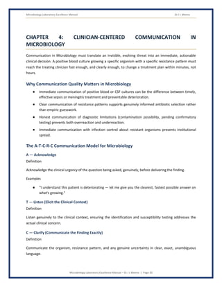 Microbiology Laboratory Excellence Manual Dr J L Meena
Microbiology Laboratory Excellence Manual – Dr J L Meena | Page 20
CHAPTER 4: CLINICIAN-CENTERED COMMUNICATION IN
MICROBIOLOGY
Communication in Microbiology must translate an invisible, evolving threat into an immediate, actionable
clinical decision. A positive blood culture growing a specific organism with a specific resistance pattern must
reach the treating clinician fast enough, and clearly enough, to change a treatment plan within minutes, not
hours.
Why Communication Quality Matters in Microbiology
● Immediate communication of positive blood or CSF cultures can be the difference between timely,
effective sepsis or meningitis treatment and preventable deterioration.
● Clear communication of resistance patterns supports genuinely informed antibiotic selection rather
than empiric guesswork.
● Honest communication of diagnostic limitations (contamination possibility, pending confirmatory
testing) prevents both overreaction and underreaction.
● Immediate communication with infection control about resistant organisms prevents institutional
spread.
The A-T-C-R-C Communication Model for Microbiology
A — Acknowledge
Definition
Acknowledge the clinical urgency of the question being asked, genuinely, before delivering the finding.
Examples
● “I understand this patient is deteriorating — let me give you the clearest, fastest possible answer on
what's growing.”
T — Listen (Elicit the Clinical Context)
Definition
Listen genuinely to the clinical context, ensuring the identification and susceptibility testing addresses the
actual clinical concern.
C — Clarify (Communicate the Finding Exactly)
Definition
Communicate the organism, resistance pattern, and any genuine uncertainty in clear, exact, unambiguous
language.
 