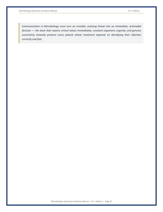 Microbiology Laboratory Excellence Manual Dr J L Meena
Microbiology Laboratory Excellence Manual – Dr J L Meena | Page 22
Communication in Microbiology must turn an invisible, evolving threat into an immediate, actionable
decision — the team that reports critical values immediately, resistant organisms urgently, and genuine
uncertainty honestly protects every patient whose treatment depends on identifying their infection
correctly and fast.
 