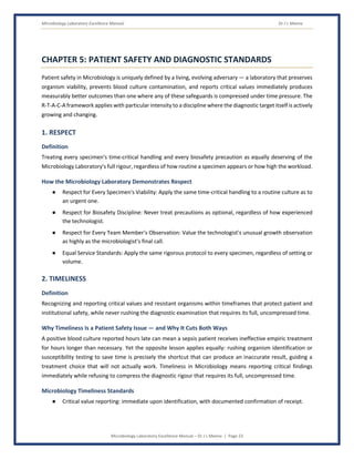 Microbiology Laboratory Excellence Manual Dr J L Meena
Microbiology Laboratory Excellence Manual – Dr J L Meena | Page 23
CHAPTER 5: PATIENT SAFETY AND DIAGNOSTIC STANDARDS
Patient safety in Microbiology is uniquely defined by a living, evolving adversary — a laboratory that preserves
organism viability, prevents blood culture contamination, and reports critical values immediately produces
measurably better outcomes than one where any of these safeguards is compressed under time pressure. The
R-T-A-C-A framework applies with particular intensity to a discipline where the diagnostic target itself is actively
growing and changing.
1. RESPECT
Definition
Treating every specimen's time-critical handling and every biosafety precaution as equally deserving of the
Microbiology Laboratory's full rigour, regardless of how routine a specimen appears or how high the workload.
How the Microbiology Laboratory Demonstrates Respect
● Respect for Every Specimen's Viability: Apply the same time-critical handling to a routine culture as to
an urgent one.
● Respect for Biosafety Discipline: Never treat precautions as optional, regardless of how experienced
the technologist.
● Respect for Every Team Member's Observation: Value the technologist's unusual growth observation
as highly as the microbiologist's final call.
● Equal Service Standards: Apply the same rigorous protocol to every specimen, regardless of setting or
volume.
2. TIMELINESS
Definition
Recognizing and reporting critical values and resistant organisms within timeframes that protect patient and
institutional safety, while never rushing the diagnostic examination that requires its full, uncompressed time.
Why Timeliness Is a Patient Safety Issue — and Why It Cuts Both Ways
A positive blood culture reported hours late can mean a sepsis patient receives ineffective empiric treatment
for hours longer than necessary. Yet the opposite lesson applies equally: rushing organism identification or
susceptibility testing to save time is precisely the shortcut that can produce an inaccurate result, guiding a
treatment choice that will not actually work. Timeliness in Microbiology means reporting critical findings
immediately while refusing to compress the diagnostic rigour that requires its full, uncompressed time.
Microbiology Timeliness Standards
● Critical value reporting: immediate upon identification, with documented confirmation of receipt.
 