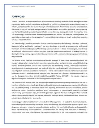 Microbiology Laboratory Excellence Manual Dr J L Meena
Microbiology Laboratory Excellence Manual – Dr J L Meena | Page 3
FOREWORD
There is a discipline in laboratory medicine that confronts an adversary unlike any other: the organism under
examination is alive, actively reproducing, and capable of evolving resistance to the very antibiotics meant to
defeat it, sometimes within the course of a single patient's treatment. Antimicrobial resistance is not a distant,
theoretical threat — it is a living reality growing in culture plates in laboratories worldwide, every single day,
and the World Health Organization has identified it as one of the top global public health threats of our time.
The Microbiology Laboratory stands at the exact point where this threat is first detected, correctly named, and
reported urgently enough to change a patient's treatment before a resistant, or simply unidentified, organism
can cause irreversible harm.
The “Microbiology Laboratory Excellence Manual: Global Standards for Microbiology Laboratory Excellence,
Diagnostic Safety, and Quality Healthcare” has been developed to provide a comprehensive professional
framework for the multidisciplinary Microbiology Laboratory team — clinical microbiologists, microbiology
technologists, infection control liaisons, and allied molecular diagnostics professionals — working together to
identify the living, evolving organisms behind every infection with a precision and urgency equal to the threat
they represent.
This manual brings together internationally recognized principles of time-critical specimen collection and
transport, blood culture contamination prevention, accurate culture and antimicrobial susceptibility testing,
rigorous biosafety practice, critical value reporting for life-threatening findings, antimicrobial resistance
surveillance and stewardship support, and outbreak detection coordination with infection control. It is built
around globally accepted accreditation frameworks — WHO antimicrobial resistance and laboratory biosafety
guidelines, NABH, JCI, and international standards from the Clinical and Laboratory Standards Institute (CLSI)
and the European Committee on Antimicrobial Susceptibility Testing (EUCAST) — to provide a rigorous,
regulation-compliant framework for Microbiology Laboratory excellence.
The chapters of this manual guide the Microbiology Laboratory team through every dimension of the role —
from time-critical specimen handling and rigorous biosafety practice, through accurate organism identification
and susceptibility testing, to immediate critical value reporting, antimicrobial resistance surveillance, and the
professional conduct that defines excellence across every category of microbiological diagnosis: the blood
culture racing against a sepsis clock, the multidrug-resistant organism that must be flagged before it spreads
silently through a hospital ward, and the rare, dangerous pathogen whose correct identification protects not
only one patient but an entire community.
Microbiology is not simply a laboratory service that identifies organisms — it is a distinct discipline built on the
understanding that the adversary in question is alive and evolving, that antimicrobial resistance grows more
dangerous with every misused or delayed antibiotic, and that this team's identification and susceptibility
results are the deciding factor in whether a chosen treatment will actually work. Their work is defined by a
vigilance that must never relax, because the organism misidentified or the resistance pattern missed is the
 