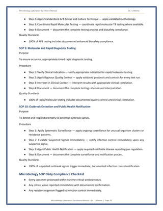 Microbiology Laboratory Excellence Manual Dr J L Meena
Microbiology Laboratory Excellence Manual – Dr J L Meena | Page 32
● Step 2: Apply Standardized AFB Smear and Culture Technique — apply validated methodology.
● Step 3: Coordinate Rapid Molecular Testing — coordinate rapid molecular TB testing where available.
● Step 4: Document — document the complete testing process and biosafety compliance.
Quality Standards
● 100% of AFB testing includes documented enhanced biosafety compliance.
SOP 9: Molecular and Rapid Diagnostic Testing
Purpose
To ensure accurate, appropriately timed rapid diagnostic testing.
Procedure
● Step 1: Verify Clinical Indication — verify appropriate indication for rapid/molecular testing.
● Step 2: Apply Rigorous Quality Control — apply validated protocols and controls for every test run.
● Step 3: Interpret in Clinical Context — interpret results with appropriate clinical correlation.
● Step 4: Document — document the complete testing rationale and interpretation.
Quality Standards
● 100% of rapid/molecular testing includes documented quality control and clinical correlation.
SOP 10: Outbreak Detection and Public Health Notification
Purpose
To detect and respond promptly to potential outbreak signals.
Procedure
● Step 1: Apply Systematic Surveillance — apply ongoing surveillance for unusual organism clusters or
resistance patterns.
● Step 2: Escalate Suspected Signals Immediately — notify infection control immediately upon any
suspected signal.
● Step 3: Apply Public Health Notification — apply required notifiable disease reporting per regulation.
● Step 4: Document — document the complete surveillance and notification process.
Quality Standards
● 100% of suspected outbreak signals trigger immediate, documented infection control notification.
Microbiology SOP Daily Compliance Checklist
● Every specimen processed within its time-critical window today.
● Any critical value reported immediately with documented confirmation.
● Any resistant organism flagged to infection control immediately.
 