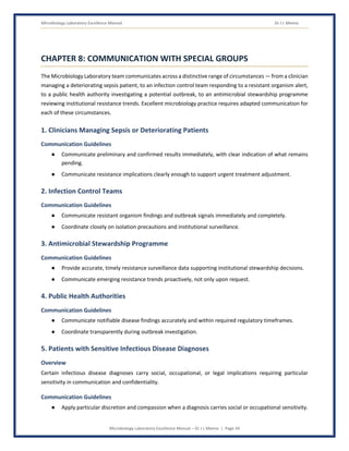 Microbiology Laboratory Excellence Manual Dr J L Meena
Microbiology Laboratory Excellence Manual – Dr J L Meena | Page 34
CHAPTER 8: COMMUNICATION WITH SPECIAL GROUPS
The Microbiology Laboratory team communicates across a distinctive range of circumstances — from a clinician
managing a deteriorating sepsis patient, to an infection control team responding to a resistant organism alert,
to a public health authority investigating a potential outbreak, to an antimicrobial stewardship programme
reviewing institutional resistance trends. Excellent microbiology practice requires adapted communication for
each of these circumstances.
1. Clinicians Managing Sepsis or Deteriorating Patients
Communication Guidelines
● Communicate preliminary and confirmed results immediately, with clear indication of what remains
pending.
● Communicate resistance implications clearly enough to support urgent treatment adjustment.
2. Infection Control Teams
Communication Guidelines
● Communicate resistant organism findings and outbreak signals immediately and completely.
● Coordinate closely on isolation precautions and institutional surveillance.
3. Antimicrobial Stewardship Programme
Communication Guidelines
● Provide accurate, timely resistance surveillance data supporting institutional stewardship decisions.
● Communicate emerging resistance trends proactively, not only upon request.
4. Public Health Authorities
Communication Guidelines
● Communicate notifiable disease findings accurately and within required regulatory timeframes.
● Coordinate transparently during outbreak investigation.
5. Patients with Sensitive Infectious Disease Diagnoses
Overview
Certain infectious disease diagnoses carry social, occupational, or legal implications requiring particular
sensitivity in communication and confidentiality.
Communication Guidelines
● Apply particular discretion and compassion when a diagnosis carries social or occupational sensitivity.
 