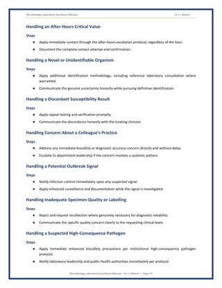 Microbiology Laboratory Excellence Manual Dr J L Meena
Microbiology Laboratory Excellence Manual – Dr J L Meena | Page 37
Handling an After-Hours Critical Value
Steps
● Apply immediate contact through the after-hours escalation protocol, regardless of the hour.
● Document the complete contact attempt and confirmation.
Handling a Novel or Unidentifiable Organism
Steps
● Apply additional identification methodology, including reference laboratory consultation where
warranted.
● Communicate the genuine uncertainty honestly while pursuing definitive identification.
Handling a Discordant Susceptibility Result
Steps
● Apply repeat testing and verification promptly.
● Communicate the discordance honestly with the treating clinician.
Handling Concern About a Colleague's Practice
Steps
● Address any immediate biosafety or diagnostic accuracy concern directly and without delay.
● Escalate to department leadership if the concern involves a systemic pattern.
Handling a Potential Outbreak Signal
Steps
● Notify infection control immediately upon any suspected signal.
● Apply enhanced surveillance and documentation while the signal is investigated.
Handling Inadequate Specimen Quality or Labelling
Steps
● Reject and request recollection where genuinely necessary for diagnostic reliability.
● Communicate the specific quality concern clearly to the requesting clinical team.
Handling a Suspected High-Consequence Pathogen
Steps
● Apply immediate enhanced biosafety precautions per institutional high-consequence pathogen
protocol.
● Notify laboratory leadership and public health authorities immediately per protocol.
 