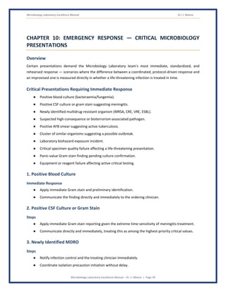 Microbiology Laboratory Excellence Manual Dr J L Meena
Microbiology Laboratory Excellence Manual – Dr J L Meena | Page 39
CHAPTER 10: EMERGENCY RESPONSE — CRITICAL MICROBIOLOGY
PRESENTATIONS
Overview
Certain presentations demand the Microbiology Laboratory team's most immediate, standardized, and
rehearsed response — scenarios where the difference between a coordinated, protocol-driven response and
an improvised one is measured directly in whether a life-threatening infection is treated in time.
Critical Presentations Requiring Immediate Response
● Positive blood culture (bacteraemia/fungemia).
● Positive CSF culture or gram stain suggesting meningitis.
● Newly identified multidrug-resistant organism (MRSA, CRE, VRE, ESBL).
● Suspected high-consequence or bioterrorism-associated pathogen.
● Positive AFB smear suggesting active tuberculosis.
● Cluster of similar organisms suggesting a possible outbreak.
● Laboratory biohazard exposure incident.
● Critical specimen quality failure affecting a life-threatening presentation.
● Panic-value Gram stain finding pending culture confirmation.
● Equipment or reagent failure affecting active critical testing.
1. Positive Blood Culture
Immediate Response
● Apply immediate Gram stain and preliminary identification.
● Communicate the finding directly and immediately to the ordering clinician.
2. Positive CSF Culture or Gram Stain
Steps
● Apply immediate Gram stain reporting given the extreme time-sensitivity of meningitis treatment.
● Communicate directly and immediately, treating this as among the highest-priority critical values.
3. Newly Identified MDRO
Steps
● Notify infection control and the treating clinician immediately.
● Coordinate isolation precaution initiation without delay.
 