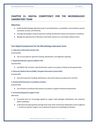 Microbiology Laboratory Excellence Manual Dr J L Meena
Microbiology Laboratory Excellence Manual – Dr J L Meena | Page 42
CHAPTER 11: DIGITAL COMPETENCY FOR THE MICROBIOLOGY
LABORATORY TEAM
Objectives
● Enable the Microbiology Laboratory team to use identification, susceptibility, and surveillance systems
accurately, securely, and efficiently.
● Leverage technology to improve specimen tracking, identification speed, and resistance surveillance.
● Manage the cybersecurity of laboratory information systems as a core patient safety function.
Core Digital Competencies for the Microbiology Laboratory Team
1. Laboratory Information System (LIS)
Essential Skills
● Use LIS accurately for specimen tracking, identification, and diagnostic reporting.
2. Rapid Identification Systems (MALDI-TOF)
Essential Skills
● Use MALDI-TOF and other rapid identification systems accurately, verifying results appropriately.
3. Electronic Medical Record (EMR) / Hospital Information System (HIS)
Essential Skills
● Document specimen handling, identification, and critical values accurately and in real time.
4. Antimicrobial Resistance Surveillance Systems
Essential Skills
● Use resistance surveillance data systems accurately to support institutional stewardship.
5. AI-Assisted Diagnostic Support Tools
Awareness
● AI-assisted tools are increasingly applied to support rapid pathogen identification and resistance
pattern prediction.
● Understand and appropriately leverage these tools while maintaining independent clinical judgment
— AI tools are decision-support, not a substitute for genuine microbiologist verification.
 