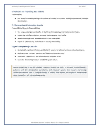 Microbiology Laboratory Excellence Manual Dr J L Meena
Microbiology Laboratory Excellence Manual – Dr J L Meena | Page 43
6. Molecular and Sequencing Data Systems
Essential Skills
● Use molecular and sequencing data systems accurately for outbreak investigation and rare pathogen
identification.
7. Cybersecurity and Information Security
Personal Digital Security Responsibilities
● Use unique, strong credentials for all LIS/HIS and microbiology information system logins.
● Lock or log out of workstations whenever stepping away, even briefly.
● Never connect personal devices to hospital clinical networks.
● Report all cybersecurity anomalies to IT security immediately.
Digital Competency Checklist
● Navigate LIS, rapid identification, and EMR/HIS systems for all core functions without assistance.
● Apply accurate, complete specimen and diagnostic documentation.
● Apply basic cybersecurity practices to all clinical system access.
● Know the downtime procedure for LIS/HIS system failure.
Digital competency for the Microbiology Laboratory team is the ability to integrate precise diagnostic
judgment with the identification, surveillance, and molecular systems that modern microbiology
increasingly depends upon — using technology to extend, never replace, the diagnostic and biosafety
rigour that defines safe microbiology practice.
 