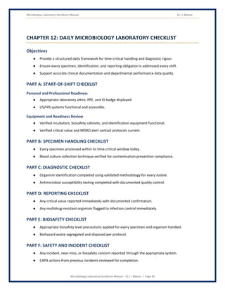Microbiology Laboratory Excellence Manual Dr J L Meena
Microbiology Laboratory Excellence Manual – Dr J L Meena | Page 44
CHAPTER 12: DAILY MICROBIOLOGY LABORATORY CHECKLIST
Objectives
● Provide a structured daily framework for time-critical handling and diagnostic rigour.
● Ensure every specimen, identification, and reporting obligation is addressed every shift.
● Support accurate clinical documentation and departmental performance data quality.
PART A: START-OF-SHIFT CHECKLIST
Personal and Professional Readiness
● Appropriate laboratory attire, PPE, and ID badge displayed.
● LIS/HIS systems functional and accessible.
Equipment and Readiness Review
● Verified incubators, biosafety cabinets, and identification equipment functional.
● Verified critical value and MDRO alert contact protocols current.
PART B: SPECIMEN HANDLING CHECKLIST
● Every specimen processed within its time-critical window today.
● Blood culture collection technique verified for contamination prevention compliance.
PART C: DIAGNOSTIC CHECKLIST
● Organism identification completed using validated methodology for every isolate.
● Antimicrobial susceptibility testing completed with documented quality control.
PART D: REPORTING CHECKLIST
● Any critical value reported immediately with documented confirmation.
● Any multidrug-resistant organism flagged to infection control immediately.
PART E: BIOSAFETY CHECKLIST
● Appropriate biosafety level precautions applied for every specimen and organism handled.
● Biohazard waste segregated and disposed per protocol.
PART F: SAFETY AND INCIDENT CHECKLIST
● Any incident, near-miss, or biosafety concern reported through the appropriate system.
● CAPA actions from previous incidents reviewed for completion.
 