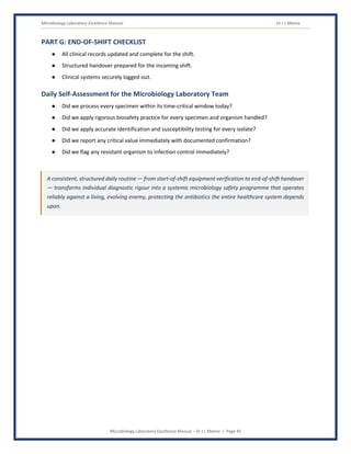 Microbiology Laboratory Excellence Manual Dr J L Meena
Microbiology Laboratory Excellence Manual – Dr J L Meena | Page 45
PART G: END-OF-SHIFT CHECKLIST
● All clinical records updated and complete for the shift.
● Structured handover prepared for the incoming shift.
● Clinical systems securely logged out.
Daily Self-Assessment for the Microbiology Laboratory Team
● Did we process every specimen within its time-critical window today?
● Did we apply rigorous biosafety practice for every specimen and organism handled?
● Did we apply accurate identification and susceptibility testing for every isolate?
● Did we report any critical value immediately with documented confirmation?
● Did we flag any resistant organism to infection control immediately?
A consistent, structured daily routine — from start-of-shift equipment verification to end-of-shift handover
— transforms individual diagnostic rigour into a systemic microbiology safety programme that operates
reliably against a living, evolving enemy, protecting the antibiotics the entire healthcare system depends
upon.
 