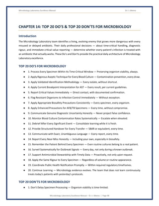 Microbiology Laboratory Excellence Manual Dr J L Meena
Microbiology Laboratory Excellence Manual – Dr J L Meena | Page 48
CHAPTER 14: TOP 20 DO'S & TOP 20 DON'TS FOR MICROBIOLOGY
Introduction
The Microbiology Laboratory team identifies a living, evolving enemy that grows more dangerous with every
misused or delayed antibiotic. Their daily professional decisions — about time-critical handling, diagnostic
rigour, and immediate critical value reporting — determine whether every patient's infection is treated with
an antibiotic that actually works. These Do's and Don'ts provide the practical daily architecture of Microbiology
Laboratory excellence.
TOP 20 DO'S FOR MICROBIOLOGY
● 1. Process Every Specimen Within Its Time-Critical Window — Preserving organism viability, always.
● 2. Apply Rigorous Aseptic Technique for Every Blood Culture — Contamination prevention, every draw.
● 3. Apply Validated Identification Methodology — Every isolate, without shortcut.
● 4. Apply Current Breakpoint Interpretation for AST — Every result, per current guidelines.
● 5. Report Critical Values Immediately — Direct contact, with documented confirmation.
● 6. Flag Resistant Organisms to Infection Control Immediately — Without exception.
● 7. Apply Appropriate Biosafety Precautions Consistently — Every specimen, every organism.
● 8. Apply Enhanced Precautions for AFB/TB Specimens — Every time, without compromise.
● 9. Communicate Genuine Diagnostic Uncertainty Honestly — Never project false confidence.
● 10. Monitor Blood Culture Contamination Rates Systematically — Escalate when elevated.
● 11. Debrief After Every Significant Event — Consolidate learning while it is fresh.
● 12. Provide Structured Handover for Every Transfer — SBAR or equivalent, every time.
● 13. Communicate with Exact, Unambiguous Language — Every report, every time.
● 14. Report Every Near-Miss Honestly — Including your own, especially in biosafety.
● 15. Remember the Patient Behind Every Specimen — Even routine cultures belong to a real patient.
● 16. Surveil Systematically for Outbreak Signals — Every day, not only during a known outbreak.
● 17. Support Antimicrobial Stewardship with Timely Data — Proactively, not only upon request.
● 18. Apply the Same Rigour to Every Specimen — Regardless of volume or routine appearance.
● 19. Coordinate Public Health Notification Promptly — Within required regulatory timeframes.
● 20. Continue Learning — Microbiology evidence evolves. The team that does not learn continuously
treats today's patients with yesterday's protocols.
TOP 20 DON'TS FOR MICROBIOLOGY
● 1. Don't Delay Specimen Processing — Organism viability is time-limited.
 