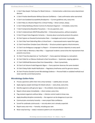 Microbiology Laboratory Excellence Manual Dr J L Meena
Microbiology Laboratory Excellence Manual – Dr J L Meena | Page 49
● 2. Don't Skip Aseptic Technique for Blood Cultures — Contamination undermines every downstream
decision.
● 3. Don't Finalize Identification Without Genuine Confidence — Seek confirmation when warranted.
● 4. Don't Use Outdated Susceptibility Breakpoints — Current guidelines only, every time.
● 5. Don't Rely on a Routine Report for a Critical Finding — Direct contact, always.
● 6. Don't Delay Notifying Infection Control of a Resistant Organism — Immediate, every time.
● 7. Don't Compromise Biosafety Precautions — For any specimen, ever.
● 8. Don't Underestimate AFB/TB Biosafety Risk — Enhanced precautions, without exception.
● 9. Don't Project False Diagnostic Certainty — Honesty about uncertainty protects the patient.
● 10. Don't Ignore an Elevated Contamination Rate — Investigate and correct it promptly.
● 11. Don't Skip Team Debriefing After a Critical Event — Unprocessed events repeat their gaps.
● 12. Don't Hand Over Complex Cases Informally — Structure protects against critical omissions.
● 13. Don't Use Ambiguous Language in a Report — A treatment decision depends on every word.
● 14. Don't Hide or Minimize a Near-Miss — Suppressed incidents cannot drive the improvement that
prevents recurrence.
● 15. Don't Treat Any Specimen as “Just Routine” — Every specimen belongs to a real patient.
● 16. Don't Wait for an Obvious Outbreak to Start Surveillance — Systematic, ongoing vigilance.
● 17. Don't Withhold Resistance Data from Stewardship — Share it proactively.
● 18. Don't Let Volume Erode Diagnostic Rigour — Every specimen deserves the same standard.
● 19. Don't Delay Public Health Notification — Regulatory timeframes exist for genuine reasons.
● 20. Don't Practice Outside Current Microbiology Evidence — Personal habit or outdated method must
never override current best practice.
Microbiology Golden Rules
● Process specimens within their time-critical window — viability does not wait.
● Apply rigorous aseptic technique for blood cultures — every draw, every time.
● Identify organisms with genuine rigour — the antibiotic choice depends on it.
● Report critical values immediately — direct contact, every time.
● Flag resistant organisms without delay — infection control needs to know now.
● Apply biosafety discipline consistently — the organism can be dangerous to you too.
● Communicate uncertainty honestly — never project false confidence.
● Surveil for outbreaks continuously — not only when one is already suspected.
● Report every near-miss — honestly, including your own.
● Never stop learning — today's resistance patterns are not yesterday's.
 